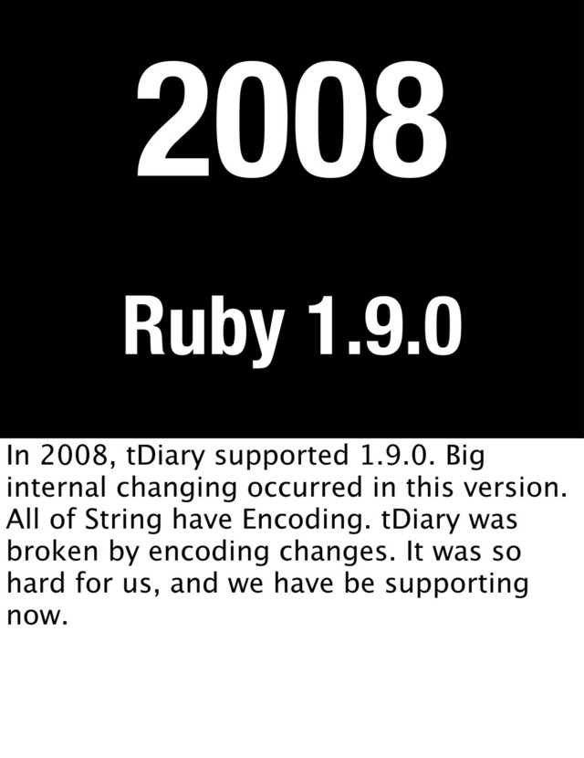 Ruby 1.9.0
2008
In 2008, tDiary supported 1.9.0. Big
internal changing occurred in this version.
All of String have Encoding. tDiary was
broken by encoding changes. It was so
hard for us, and we have be supporting
now.

