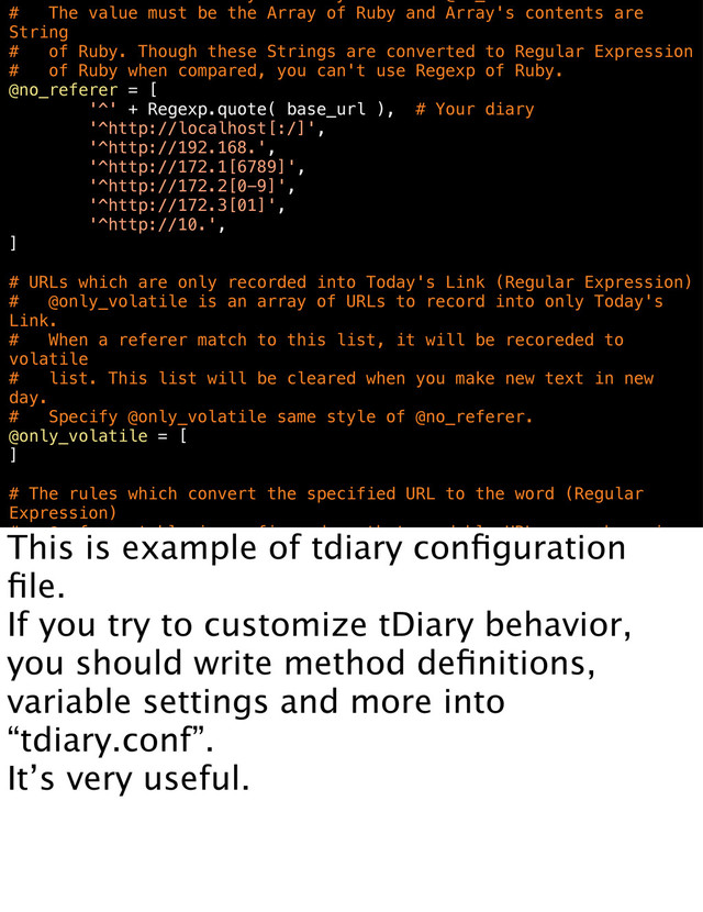 # The value must be the Array of Ruby and Array's contents are
String
# of Ruby. Though these Strings are converted to Regular Expression
# of Ruby when compared, you can't use Regexp of Ruby.
@no_referer = [
'^' + Regexp.quote( base_url ), # Your diary
'^http://localhost[:/]',
'^http://192.168.',
'^http://172.1[6789]',
'^http://172.2[0-9]',
'^http://172.3[01]',
'^http://10.',
]
# URLs which are only recorded into Today's Link (Regular Expression)
# @only_volatile is an array of URLs to record into only Today's
Link.
# When a referer match to this list, it will be recoreded to
volatile
# list. This list will be cleared when you make new text in new
day.
# Specify @only_volatile same style of @no_referer.
@only_volatile = [
]
# The rules which convert the specified URL to the word (Regular
Expression)
# @referer_table is configured so that readable URLs are shown in
This is example of tdiary conﬁguration
ﬁle.
If you try to customize tDiary behavior,
you should write method deﬁnitions,
variable settings and more into
“tdiary.conf”.
It’s very useful.

