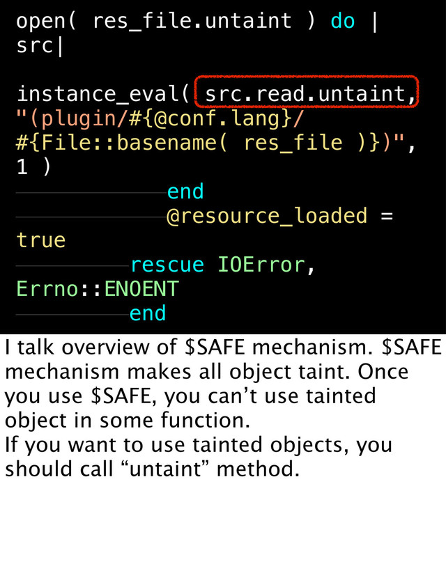 open( res_file.untaint ) do |
src|
instance_eval( src.read.untaint,
"(plugin/#{@conf.lang}/
#{File::basename( res_file )})",
1 )
end
@resource_loaded =
true
rescue IOError,
Errno::ENOENT
end
File::open( file.untaint ) do |
src|
instance_eval( src.read.untaint,
"(plugin/
#{File::basename( file )})", 1 )
end
end
I talk overview of $SAFE mechanism. $SAFE
mechanism makes all object taint. Once
you use $SAFE, you can’t use tainted
object in some function.
If you want to use tainted objects, you
should call “untaint” method.
