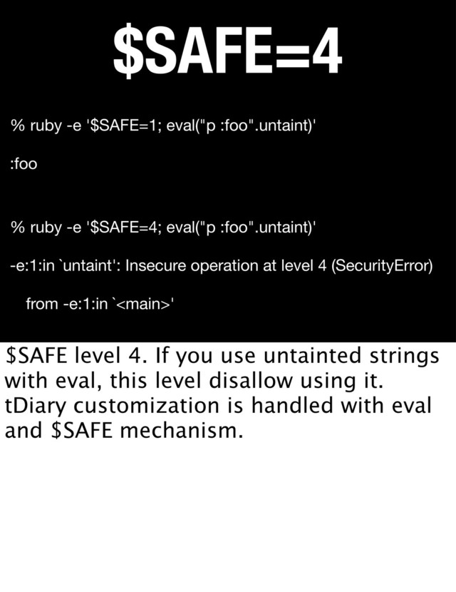 $SAFE=4
% ruby -e '$SAFE=4; eval("p :foo".untaint)'
-e:1:in `untaint': Insecure operation at level 4 (SecurityError)
from -e:1:in `'
% ruby -e '$SAFE=1; eval("p :foo".untaint)'
:foo
$SAFE level 4. If you use untainted strings
with eval, this level disallow using it.
tDiary customization is handled with eval
and $SAFE mechanism.
