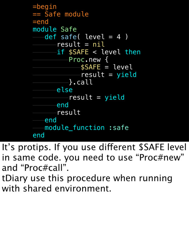=begin
== Safe module
=end
module Safe
def safe( level = 4 )
result = nil
if $SAFE < level then
Proc.new {
$SAFE = level
result = yield
}.call
else
result = yield
end
result
end
module_function :safe
end
It’s protips. If you use different $SAFE level
in same code. you need to use “Proc#new”
and “Proc#call”.
tDiary use this procedure when running
with shared environment.
