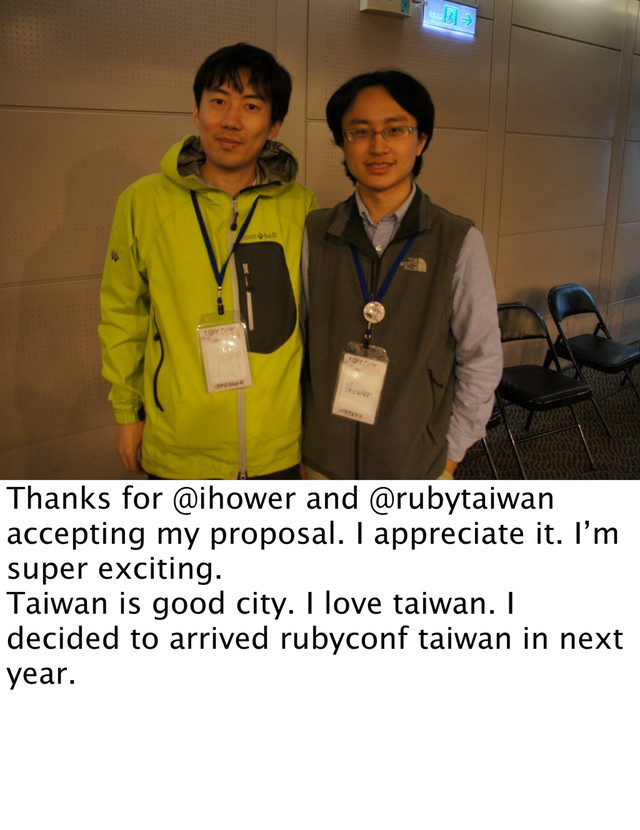 Thanks for @ihower and @rubytaiwan
accepting my proposal. I appreciate it. I’m
super exciting.
Taiwan is good city. I love taiwan. I
decided to arrived rubyconf taiwan in next
year.
