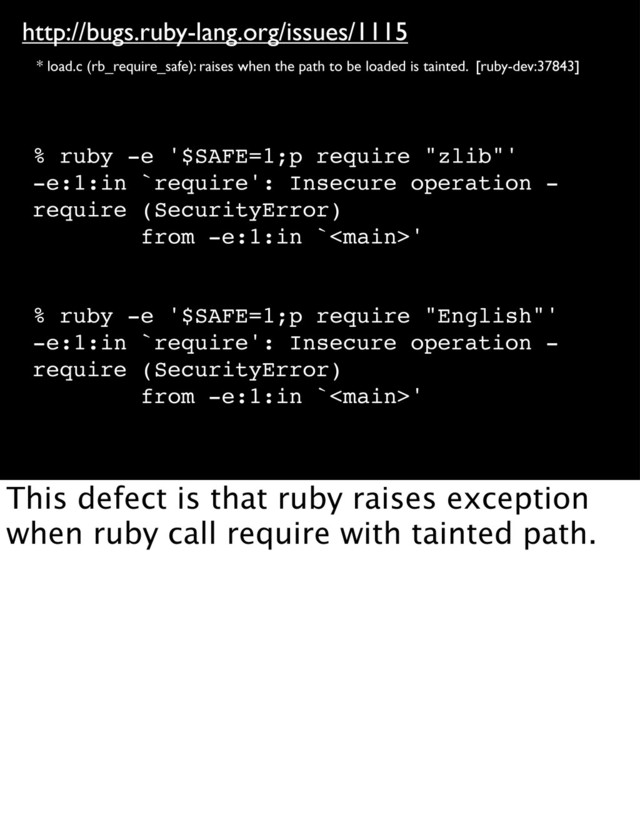 http://bugs.ruby-lang.org/issues/1115
* load.c (rb_require_safe): raises when the path to be loaded is tainted. [ruby-dev:37843]
% ruby -e '$SAFE=1;p require "zlib"'
-e:1:in `require': Insecure operation -
require (SecurityError)
from -e:1:in `'
% ruby -e '$SAFE=1;p require "English"'
-e:1:in `require': Insecure operation -
require (SecurityError)
from -e:1:in `'
This defect is that ruby raises exception
when ruby call require with tainted path.
