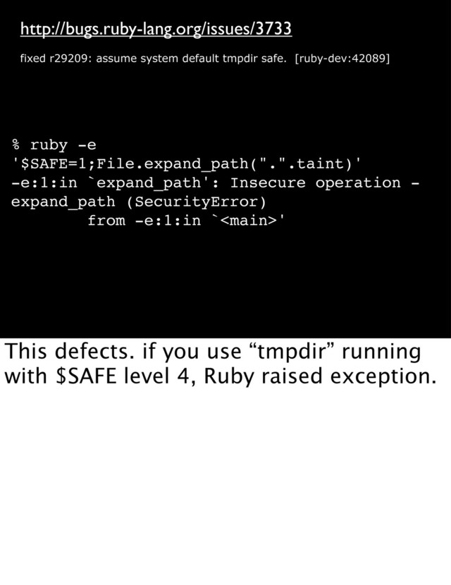 http://bugs.ruby-lang.org/issues/3733
fixed r29209: assume system default tmpdir safe. [ruby-dev:42089]
% ruby -e
'$SAFE=1;File.expand_path(".".taint)'
-e:1:in `expand_path': Insecure operation -
expand_path (SecurityError)
from -e:1:in `'
This defects. if you use “tmpdir” running
with $SAFE level 4, Ruby raised exception.

