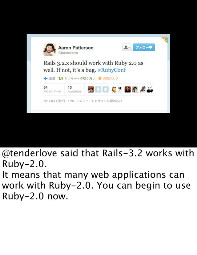 @tenderlove said that Rails-3.2 works with
Ruby-2.0.
It means that many web applications can
work with Ruby-2.0. You can begin to use
Ruby-2.0 now.

