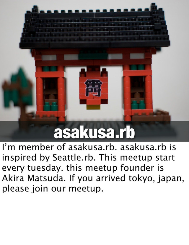 asakusa.rb
I’m member of asakusa.rb. asakusa.rb is
inspired by Seattle.rb. This meetup start
every tuesday. this meetup founder is
Akira Matsuda. If you arrived tokyo, japan,
please join our meetup.
