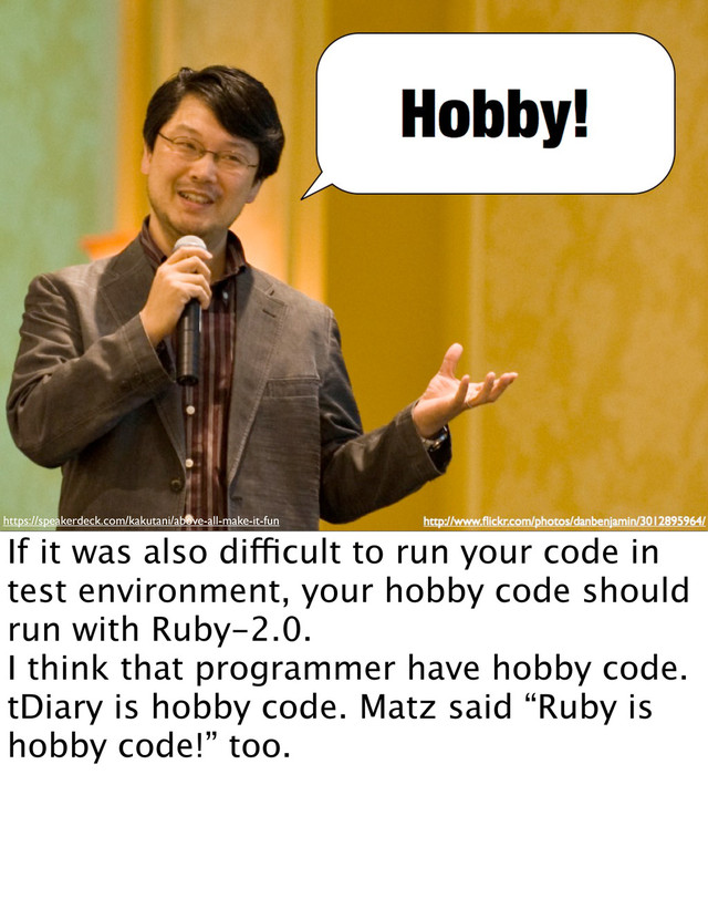 https://speakerdeck.com/kakutani/above-all-make-it-fun
If it was also difficult to run your code in
test environment, your hobby code should
run with Ruby-2.0.
I think that programmer have hobby code.
tDiary is hobby code. Matz said “Ruby is
hobby code!” too.
