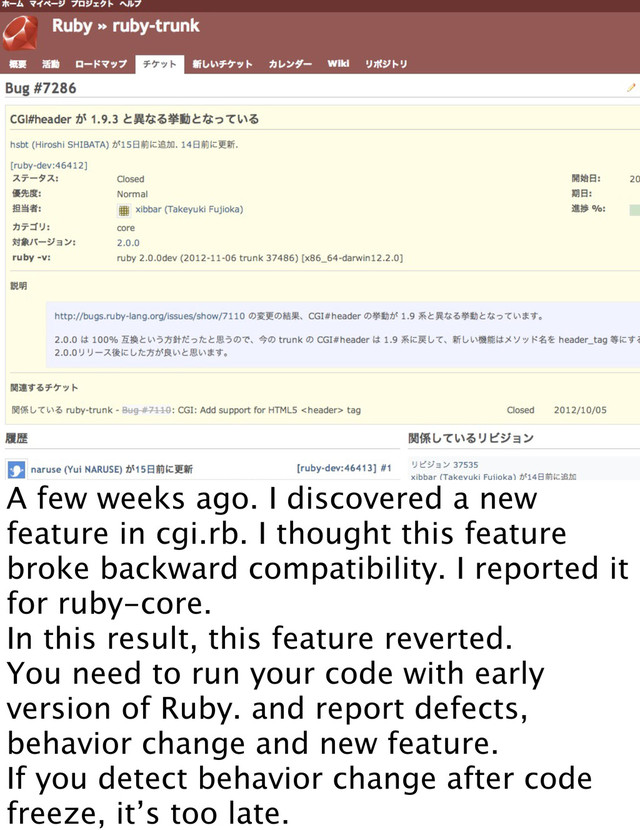 A few weeks ago. I discovered a new
feature in cgi.rb. I thought this feature
broke backward compatibility. I reported it
for ruby-core.
In this result, this feature reverted.
You need to run your code with early
version of Ruby. and report defects,
behavior change and new feature.
If you detect behavior change after code
freeze, it’s too late.
