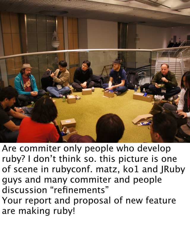 Are commiter only people who develop
ruby? I don’t think so. this picture is one
of scene in rubyconf. matz, ko1 and JRuby
guys and many commiter and people
discussion “reﬁnements”
Your report and proposal of new feature
are making ruby!

