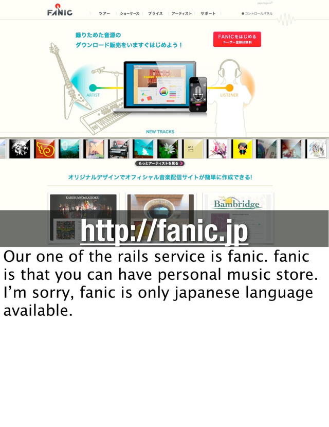 http://fanic.jp
Our one of the rails service is fanic. fanic
is that you can have personal music store.
I’m sorry, fanic is only japanese language
available.
