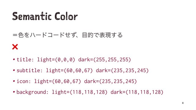 Semantic Color
ʹ৭Λϋʔυίʔυͤͣɺ໨తͰදݱ͢Δ
❌
• title: light=(0,0,0) dark=(255,255,255)
• subtitle: light=(60,60,67) dark=(235,235,245)
• icon: light=(60,60,67) dark=(235,235,245)
• background: light=(118,118,128) dark=(118,118,128)
11
