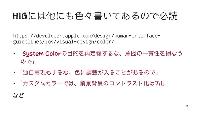 HIGʹ͸ଞʹ΋৭ʑॻ͍ͯ͋ΔͷͰඞಡ
https://developer.apple.com/design/human-interface-
guidelines/ios/visual-design/color/
• ʮSystem Colorͷ໨తΛ࠶ఆٛ͢ΔͳɺҙਤͷҰ؏ੑΛଛͳ͏
ͷͰʯ
• ʮಠࣗ࠶ݱ΋͢Δͳɺ৭ʹௐ੔͕ೖΔ͜ͱ͕͋ΔͷͰʯ
• ʮΧελϜΧϥʔͰ͸ɺલܠഎܠͷίϯτϥετൺ͸7:1ʯ
ͳͲ
15
