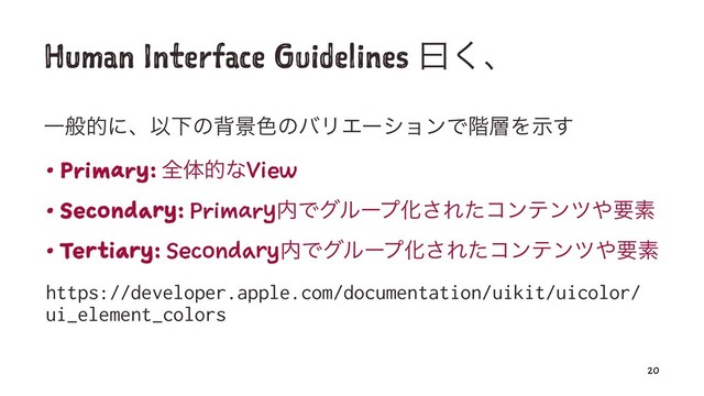 Human Interface Guidelines ᐌ͘ɺ
ҰൠతʹɺҎԼͷഎܠ৭ͷόϦΤʔγϣϯͰ֊૚Λࣔ͢
• Primary: શମతͳView
• Secondary: Primary಺ͰάϧʔϓԽ͞Εͨίϯςϯπ΍ཁૉ
• Tertiary: Secondary಺ͰάϧʔϓԽ͞Εͨίϯςϯπ΍ཁૉ
https://developer.apple.com/documentation/uikit/uicolor/
ui_element_colors
20
