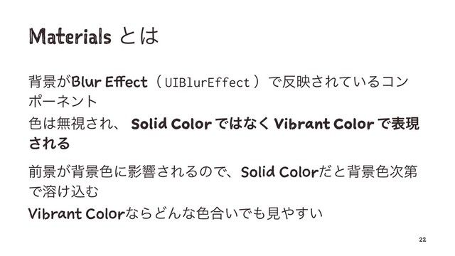 Materials ͱ͸
എܠ͕Blur Effectʢ UIBlurEffect ʣͰ൓ө͞Ε͍ͯΔίϯ
ϙʔωϯτ
৭͸ແࢹ͞Εɺ Solid Color Ͱ͸ͳ͘ Vibrant Color Ͱදݱ
͞ΕΔ
લܠ͕എܠ৭ʹӨڹ͞ΕΔͷͰɺSolid Colorͩͱഎܠ৭࣍ୈ
Ͱ༹͚ࠐΉ
Vibrant ColorͳΒͲΜͳ৭߹͍Ͱ΋ݟ΍͍͢
22
