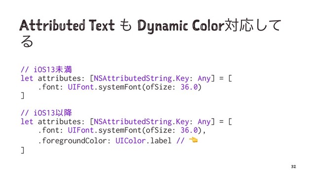Attributed Text ΋ Dynamic ColorରԠͯ͠
Δ
// iOS13未満
let attributes: [NSAttributedString.Key: Any] = [
.font: UIFont.systemFont(ofSize: 36.0)
]
// iOS13以降
let attributes: [NSAttributedString.Key: Any] = [
.font: UIFont.systemFont(ofSize: 36.0),
.foregroundColor: UIColor.label //
]
32
