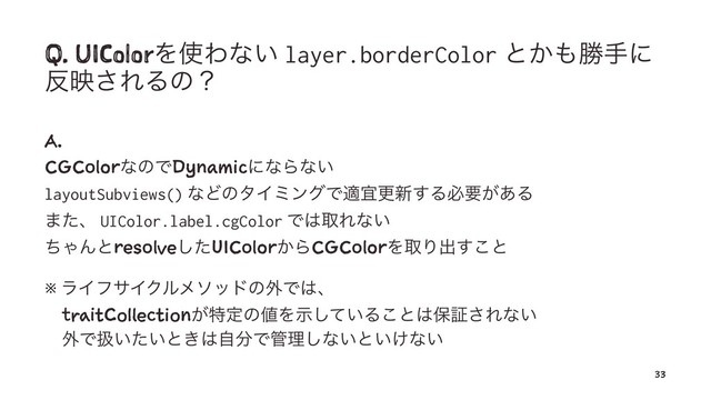 Q. UIColorΛ࢖Θͳ͍ layer.borderColor ͱ͔΋উखʹ
൓ө͞ΕΔͷʁ
A.
CGColorͳͷͰDynamicʹͳΒͳ͍
layoutSubviews() ͳͲͷλΠϛϯάͰదٓߋ৽͢Δඞཁ͕͋Δ
·ͨɺ UIColor.label.cgColor Ͱ͸औΕͳ͍
ͪΌΜͱresolveͨ͠UIColor͔ΒCGColorΛऔΓग़͢͜ͱ
※ ϥΠϑαΠΫϧϝιουͷ֎Ͱ͸ɺ
ɹtraitCollection͕ಛఆͷ஋Λ͍ࣔͯ͠Δ͜ͱ͸อূ͞Εͳ͍
ɹ֎Ͱѻ͍͍ͨͱ͖͸ࣗ෼Ͱ؅ཧ͠ͳ͍ͱ͍͚ͳ͍
33
