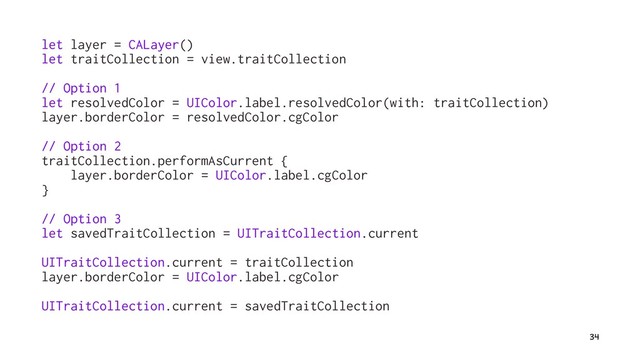 let layer = CALayer()
let traitCollection = view.traitCollection
// Option 1
let resolvedColor = UIColor.label.resolvedColor(with: traitCollection)
layer.borderColor = resolvedColor.cgColor
// Option 2
traitCollection.performAsCurrent {
layer.borderColor = UIColor.label.cgColor
}
// Option 3
let savedTraitCollection = UITraitCollection.current
UITraitCollection.current = traitCollection
layer.borderColor = UIColor.label.cgColor
UITraitCollection.current = savedTraitCollection
34
