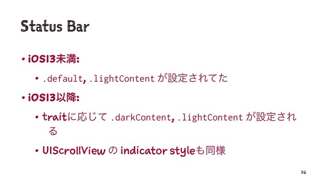 Status Bar
• iOS13ະຬ:
• .default, .lightContent ͕ઃఆ͞Εͯͨ
• iOS13Ҏ߱:
• traitʹԠͯ͡ .darkContent, .lightContent ͕ઃఆ͞Ε
Δ
• UIScrollView ͷ indicator style΋ಉ༷
36
