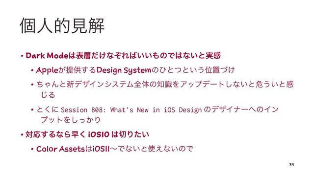ݸਓతݟղ
• Dark Mode͸ද૚͚ͩͳͧΕ͹͍͍΋ͷͰ͸ͳ͍ͱ࣮ײ
• Apple͕ఏڙ͢ΔDesign Systemͷͻͱͭͱ͍͏Ґஔ͚ͮ
• ͪΌΜͱ৽σβΠϯγεςϜશମͷ஌ࣝΛΞοϓσʔτ͠ͳ͍ͱة͏͍ͱײ
͡Δ
• ͱ͘ʹ Session 808: What's New in iOS Design ͷσβΠφʔ΁ͷΠϯ
ϓοτΛ͔ͬ͠Γ
• ରԠ͢ΔͳΒૣ͘ iOS10 ͸੾Γ͍ͨ
• Color Assets͸iOS11ʙͰͳ͍ͱ࢖͑ͳ͍ͷͰ
39
