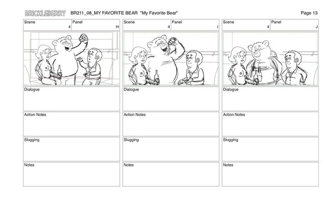 Scene
4
Panel
H
Dialogue
Action Notes
Slugging
Notes
Scene
4
Panel
I
Dialogue
Action Notes
Slugging
Notes
Scene
4
Panel
J
Dialogue
Action Notes
Slugging
Notes
BR211_08_MY FAVORITE BEAR "My Favorite Bear" Page 13
