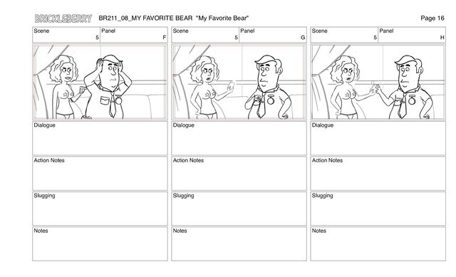 Scene
5
Panel
F
Dialogue
Action Notes
Slugging
Notes
Scene
5
Panel
G
Dialogue
Action Notes
Slugging
Notes
Scene
5
Panel
H
Dialogue
Action Notes
Slugging
Notes
BR211_08_MY FAVORITE BEAR "My Favorite Bear" Page 16
