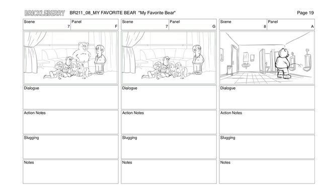 Scene
7
Panel
F
Dialogue
Action Notes
Slugging
Notes
Scene
7
Panel
G
Dialogue
Action Notes
Slugging
Notes
Scene
8
Panel
A
Dialogue
Action Notes
Slugging
Notes
BR211_08_MY FAVORITE BEAR "My Favorite Bear" Page 19
