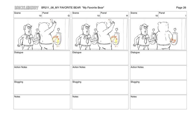 Scene
10
Panel
G
Dialogue
Action Notes
Slugging
Notes
Scene
10
Panel
H
Dialogue
Action Notes
Slugging
Notes
Scene
10
Panel
I
Dialogue
Action Notes
Slugging
Notes
BR211_08_MY FAVORITE BEAR "My Favorite Bear" Page 26
