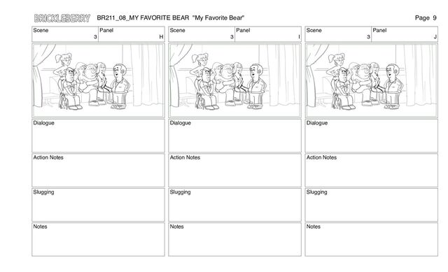 Scene
3
Panel
H
Dialogue
Action Notes
Slugging
Notes
Scene
3
Panel
I
Dialogue
Action Notes
Slugging
Notes
Scene
3
Panel
J
Dialogue
Action Notes
Slugging
Notes
BR211_08_MY FAVORITE BEAR "My Favorite Bear" Page 9

