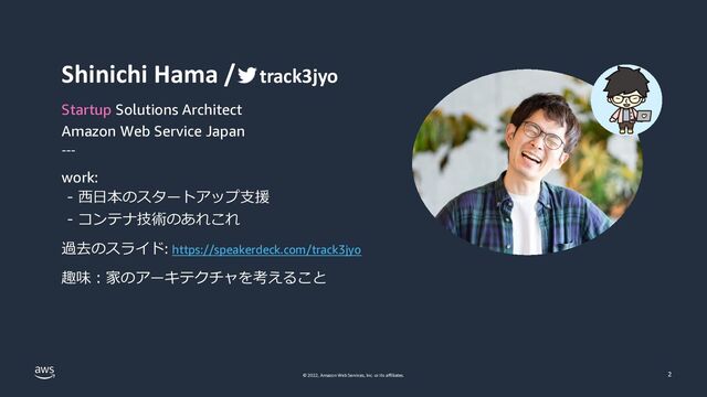 © 2022, Amazon Web Services, Inc. or its affiliates. 2
Shinichi Hama / track3jyo
Startup Solutions Architect
Amazon Web Service Japan
---
work:
- ⻄⽇本のスタートアップ⽀援
- コンテナ技術のあれこれ
過去のスライド: https://speakerdeck.com/track3jyo
趣味︓家のアーキテクチャを考えること
