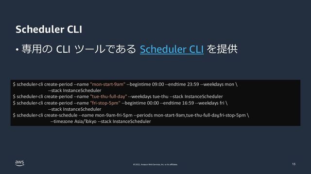© 2022, Amazon Web Services, Inc. or its affiliates.
Scheduler CLI
• 専⽤の CLI ツールである Scheduler CLI を提供
13
$ scheduler-cli create-period --name "mon-start-9am" --begintime 09:00 --endtime 23:59 --weekdays mon \
--stack InstanceScheduler
$ scheduler-cli create-period --name "tue-thu-full-day" --weekdays tue-thu --stack InstanceScheduler
$ scheduler-cli create-period --name "fri-stop-5pm" --begintime 00:00 --endtime 16:59 --weekdays fri \
--stack InstanceScheduler
$ scheduler-cli create-schedule --name mon-9am-fri-5pm --periods mon-start-9am,tue-thu-full-day,fri-stop-5pm \
--timezone Asia/Tokyo --stack InstanceScheduler
