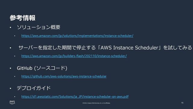 © 2022, Amazon Web Services, Inc. or its affiliates.
参考情報
• ソリューション概要
• https://aws.amazon.com/jp/solutions/implementations/instance-scheduler/
• サーバーを指定した期間で停⽌する「AWS Instance Scheduler」を試してみる
• https://aws.amazon.com/jp/builders-flash/202110/instance-scheduler/
• GitHub (ソースコード)
• https://github.com/aws-solutions/aws-instance-scheduler
• デプロイガイド
• https://d1.awsstatic.com/Solutions/ja_JP/instance-scheduler-on-aws.pdf
15
