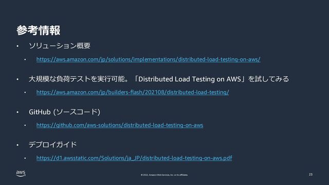 © 2022, Amazon Web Services, Inc. or its affiliates.
参考情報
23
• ソリューション概要
• https://aws.amazon.com/jp/solutions/implementations/distributed-load-testing-on-aws/
• ⼤規模な負荷テストを実⾏可能。「Distributed Load Testing on AWS」を試してみる
• https://aws.amazon.com/jp/builders-flash/202108/distributed-load-testing/
• GitHub (ソースコード)
• https://github.com/aws-solutions/distributed-load-testing-on-aws
• デプロイガイド
• https://d1.awsstatic.com/Solutions/ja_JP/distributed-load-testing-on-aws.pdf
