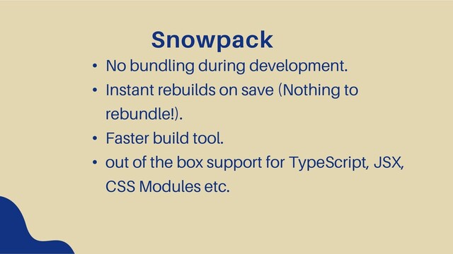 Snowpack
• No bundling during development.
• Instant rebuilds on save (Nothing to
rebundle!).
• Faster build tool.
• out of the box support for TypeScript, JSX,
CSS Modules etc.

