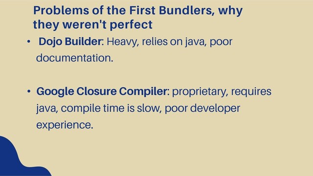 Problems of the First Bundlers, why
they weren't perfect
• Dojo Builder: Heavy, relies on java, poor
documentation.
• Google Closure Compiler: proprietary, requires
java, compile time is slow, poor developer
experience.
