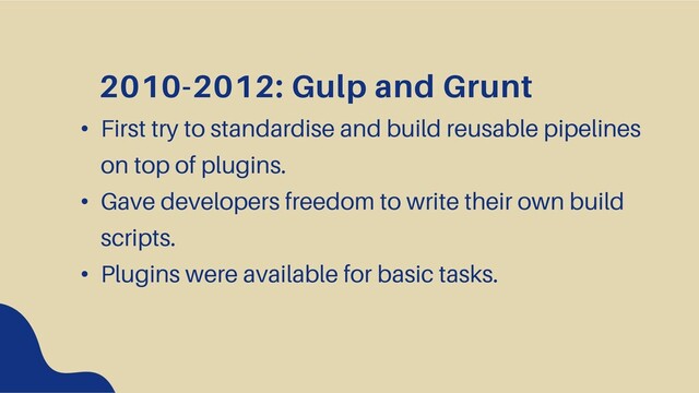 2010-2012: Gulp and Grunt
• First try to standardise and build reusable pipelines
on top of plugins.
• Gave developers freedom to write their own build
scripts.
• Plugins were available for basic tasks.
