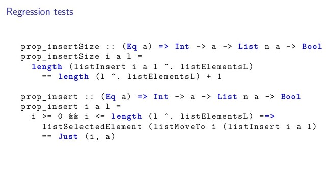 Regression tests
prop_insertSize :: (Eq a) => Int -> a -> List n a -> Bool
prop_insertSize i a l =
length (listInsert i a l ^. listElementsL)
== length (l ^. listElementsL) + 1
prop_insert :: (Eq a) => Int -> a -> List n a -> Bool
prop_insert i a l =
i >= 0 && i <= length (l ^. listElementsL) ==>
listSelectedElement (listMoveTo i (listInsert i a l)
== Just (i, a)
