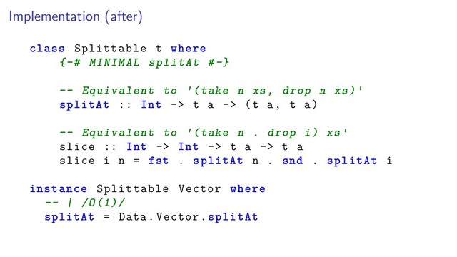 Implementation (after)
class Splittable t where
{-# MINIMAL splitAt #-}
-- Equivalent to (take n xs, drop n xs)
splitAt :: Int -> t a -> (t a, t a)
-- Equivalent to (take n . drop i) xs
slice :: Int -> Int -> t a -> t a
slice i n = fst . splitAt n . snd . splitAt i
instance Splittable Vector where
-- | /O(1)/
splitAt = Data.Vector.splitAt
