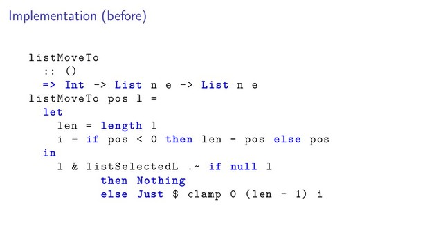 Implementation (before)
listMoveTo
:: ()
=> Int -> List n e -> List n e
listMoveTo pos l =
let
len = length l
i = if pos < 0 then len - pos else pos
in
l & listSelectedL .~ if null l
then Nothing
else Just $ clamp 0 (len - 1) i
