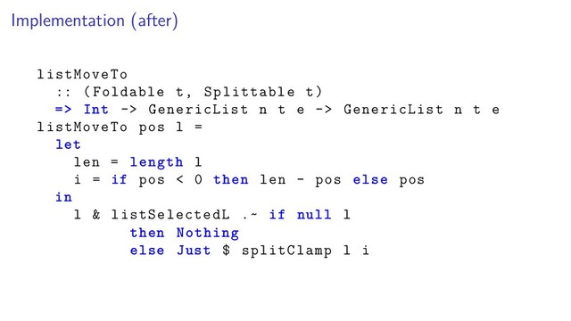 Implementation (after)
listMoveTo
:: (Foldable t, Splittable t)
=> Int -> GenericList n t e -> GenericList n t e
listMoveTo pos l =
let
len = length l
i = if pos < 0 then len - pos else pos
in
l & listSelectedL .~ if null l
then Nothing
else Just $ splitClamp l i
