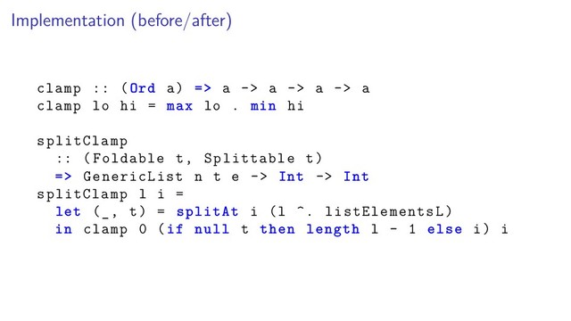 Implementation (before/after)
clamp :: (Ord a) => a -> a -> a -> a
clamp lo hi = max lo . min hi
splitClamp
:: (Foldable t, Splittable t)
=> GenericList n t e -> Int -> Int
splitClamp l i =
let (_, t) = splitAt i (l ^. listElementsL)
in clamp 0 (if null t then length l - 1 else i) i
