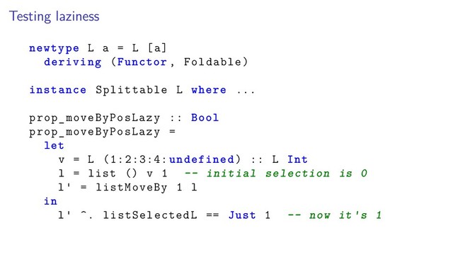 Testing laziness
newtype L a = L [a]
deriving (Functor , Foldable)
instance Splittable L where ...
prop_moveByPosLazy :: Bool
prop_moveByPosLazy =
let
v = L (1:2:3:4: undefined) :: L Int
l = list () v 1 -- initial selection is 0
l = listMoveBy 1 l
in
l ^. listSelectedL == Just 1 -- now it s 1
