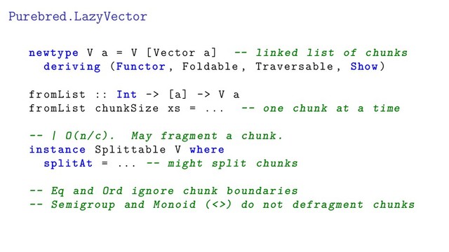 Purebred.LazyVector
newtype V a = V [Vector a] -- linked list of chunks
deriving (Functor , Foldable , Traversable , Show)
fromList :: Int -> [a] -> V a
fromList chunkSize xs = ... -- one chunk at a time
-- | O(n/c). May fragment a chunk.
instance Splittable V where
splitAt = ... -- might split chunks
-- Eq and Ord ignore chunk boundaries
-- Semigroup and Monoid (<>) do not defragment chunks

