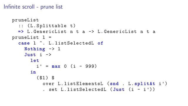 Inﬁnite scroll - prune list
pruneList
:: (L.Splittable t)
=> L.GenericList n t a -> L.GenericList n t a
pruneList l =
case l ^. L.listSelectedL of
Nothing -> l
Just i ->
let
i = max 0 (i - 999)
in
($l) $
over L.listElementsL (snd . L.splitAt i )
. set L.listSelectedL (Just (i - i ))
