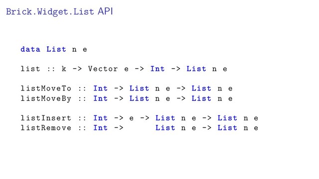 Brick.Widget.List API
data List n e
list :: k -> Vector e -> Int -> List n e
listMoveTo :: Int -> List n e -> List n e
listMoveBy :: Int -> List n e -> List n e
listInsert :: Int -> e -> List n e -> List n e
listRemove :: Int -> List n e -> List n e
