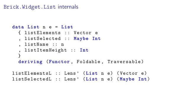 Brick.Widget.List internals
data List n e = List
{ listElements :: Vector e
, listSelected :: Maybe Int
, listName :: n
, listItemHeight :: Int
}
deriving (Functor , Foldable , Traversable)
listElementsL :: Lens (List n e) (Vector e)
listSelectedL :: Lens (List n e) (Maybe Int)
