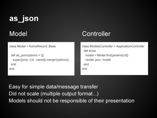 as_json
Model Controller
class Model < ActiveRecord::Base
def as_json(options = {})
super({only: [:id, :name]}.merge!(options))
end
end
class ModelsController < ApplicationController
def show
model = Model.find(params[:id])
render json: model
end
end
Easy for simple data/message transfer
Did not scale (multiple output format...)
Models should not be responsible of their presentation
