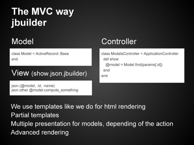 The MVC way
jbuilder
Model
View (show.json.jbuilder)
Controller
class Model < ActiveRecord::Base
end
json.(@model, :id, :name)
json.other @model.compute_something
class ModelsController < ApplicationController
def show
@model = Model.find(params[:id])
end
end
We use templates like we do for html rendering
Partial templates
Multiple presentation for models, depending of the action
Advanced rendering
