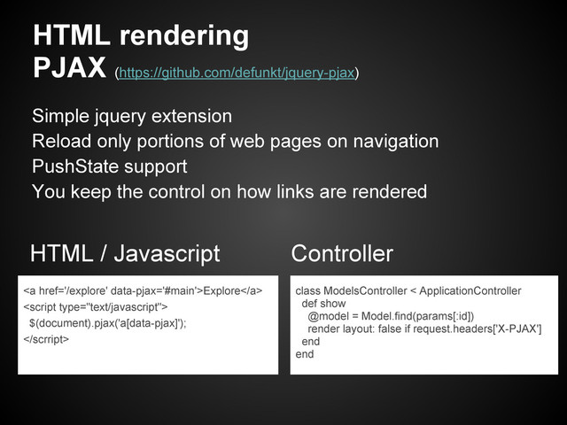 HTML rendering
PJAX (https://github.com/defunkt/jquery-pjax)
HTML / Javascript Controller
class ModelsController < ApplicationController
def show
@model = Model.find(params[:id])
render layout: false if request.headers['X-PJAX']
end
end
Simple jquery extension
Reload only portions of web pages on navigation
PushState support
You keep the control on how links are rendered
<a href="/explore">Explore</a>

$(document).pjax('a[data-pjax]');
</scrript>
