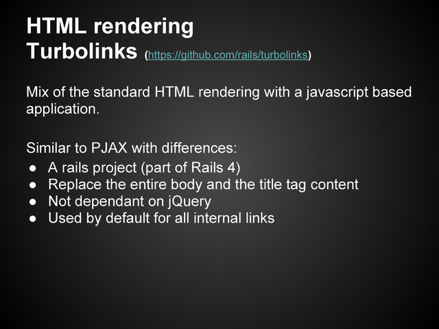 HTML rendering
Turbolinks (https://github.com/rails/turbolinks)
Mix of the standard HTML rendering with a javascript based
application.
Similar to PJAX with differences:
● A rails project (part of Rails 4)
● Replace the entire body and the title tag content
● Not dependant on jQuery
● Used by default for all internal links
