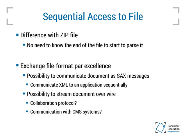 Sequential Access to File
 Difference with ZIP file
 No need to know the end of the file to start to parse it
 Exchange file-format par excellence
 Possibility to communicate document as SAX messages
 Communicate XML to an application sequentially
 Possibility to stream document over wire
 Collaboration protocol?
 Communication with CMS systems?
